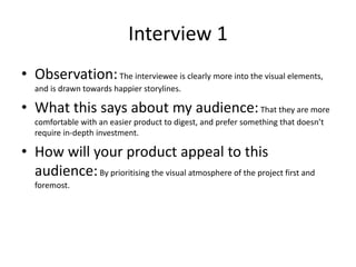 Interview 1
• Observation:The interviewee is clearly more into the visual elements,
and is drawn towards happier storylines.
• What this says about my audience:That they are more
comfortable with an easier product to digest, and prefer something that doesn’t
require in-depth investment.
• How will your product appeal to this
audience:By prioritising the visual atmosphere of the project first and
foremost.
 