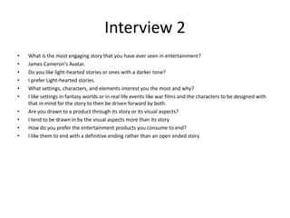 Interview 2
• What is the most engaging story that you have ever seen in entertainment?
• James Cameron's Avatar.
• Do you like light-hearted stories or ones with a darker tone?
• I prefer Light-hearted stories.
• What settings, characters, and elements interest you the most and why?
• I like settings in fantasy worlds or in real life events like war films and the characters to be designed with
that in mind for the story to then be driven forward by both.
• Are you drawn to a product through its story or its visual aspects?
• I tend to be drawn in by the visual aspects more than its story
• How do you prefer the entertainment products you consume to end?
• I like them to end with a definitive ending rather than an open ended story
 