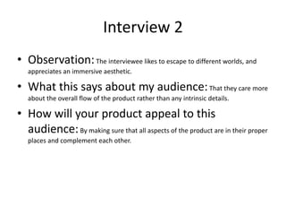 Interview 2
• Observation:The interviewee likes to escape to different worlds, and
appreciates an immersive aesthetic.
• What this says about my audience:That they care more
about the overall flow of the product rather than any intrinsic details.
• How will your product appeal to this
audience:By making sure that all aspects of the product are in their proper
places and complement each other.
 