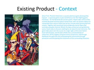 Existing Product - Context
Ghost Trick: Phantom Detective is a puzzle adventure game developed by
Capcom - a Japanese games studio world famous for their fighting game
franchises – for the Nintendo DS console system. Players take control of the
recently deceased amnesiac ghost named Sissel, who can possess objects to
manipulate them and turn back time by four minutes when possessing fresh
corpses. Together with possessed lamp and ghostly mentor figure Ray,
secondary playable character Missile the dog, and earnest young detective
Lynne, Sissel seeks to discover anything he can about his lost memories. The
game takes place over the course of a single night, at the end of which
Sissel will dissipate, and the plot unfolds into a convoluted tale of
meteorites, family tragedy, and government conspiracies, told through
flashbacks through time and manipulating the environment through
possession and anticipating the movements of the surrounding characters.
 