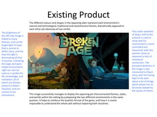 Existing Product
This image successfully manages to display the opposing yet interconnected themes, styles,
and worlds within the setting by juxtaposing the two different environments in the same
position. It helps to reinforce the dualistic format of the game, and how it is nearly
impossible to understand the whole plot without exploring both storylines.
The different colours and shapes in the opposing sides represent each environment’s
natural and technological, traditional and revolutionary themes, diametrically opposed to
each other yet obviously all too similar.
The brightness of
the left-side image is
linked to many
themes, such as the
bright light of hope
that is central to
Vella’s story, and the
how the light is
illuminating all that
it touches, indicating
the large and open-
ended environment.
Light can also be
used as a symbol for
life, knowledge, and
revelation, all of
which are themes
present in Vella’s
storyline, and are
central to her
motivations.
The cooler aesthetic
of Shay’s half of the
artwork is used to
show that his
environment is more
controlled and
measured, with less
warmer tones to
represent a lack of
emotional
connection. The
prevalent darkness in
the image is also
connected to Shay’s
story, with him being
kept in the dark
about a lot of things,
which allows him to
be easily swayed by
the words of others.
 
