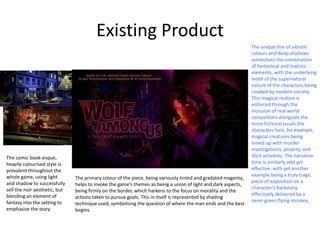 Existing Product
The primary colour of the piece, being variously tinted and gradated magenta,
helps to invoke the game’s themes as being a union of light and dark aspects,
being firmly on the border, which harkens to the focus on morality and the
actions taken to pursue goals. This in itself is represented by shading
technique used, symbolising the question of where the man ends and the best
begins.
The comic book-esque,
heavily colourised style is
prevalent throughout the
whole game, using light
and shadow to successfully
sell the noir aesthetic, but
blending an element of
fantasy into the setting to
emphasise the story.
The unique mix of vibrant
colours and deep shadows
symbolises the combination
of fantastical and realistic
elements, with the underlying
motif of the supernatural
nature of the characters being
cloaked by modern society.
This magical realism is
enforced through the
inclusion of real world
conventions alongside the
more fictional issues the
characters face, for example,
magical creatures being
mixed up with murder
investigations, poverty, and
illicit activities. The narrative
tone is similarly odd yet
effective, with yet another
example being a truly tragic
piece of exposition on a
character’s backstory,
effectively delivered by a
neon-green flying monkey.
 