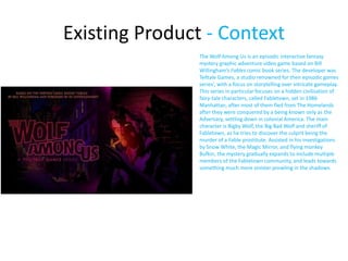 Existing Product - Context
The Wolf Among Us is an episodic interactive fantasy
mystery graphic adventure video game based on Bill
Willingham’s Fables comic book series. The developer was
Telltale Games, a studio renowned for their episodic games
series’, with a focus on storytelling over intricate gameplay.
This series in particular focuses on a hidden civilisation of
fairy-tale characters, called Fabletown, set in 1986
Manhattan, after most of them fled from The Homelands
after they were conquered by a being known only as the
Adversary, settling down in colonial America. The main
character is Bigby Wolf, the Big Bad Wolf and sheriff of
Fabletown, as he tries to discover the culprit being the
murder of a Fable prostitute. Assisted in his investigations
by Snow White, the Magic Mirror, and flying monkey
Bufkin, the mystery gradually expands to include multiple
members of the Fabletown community, and leads towards
something much more sinister prowling in the shadows.
 