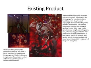Existing Product
The abundance of red within the image
indicates a chokingly violent nature, and
the imagery of an execution implies a
fatalistic and dark story, fearlessly
displaying its character without regard for
propriety or restrictions. The blatantly
supernatural elements and somewhat
sacrificial framing of the image invoke
connotations of dying for something else’s
sake, which is a very good indicator of the
game’s more in-depth plot elements. By
even making the title of the game red, it
sets the tone of the entire product, and
drives home that conflict is a major part of
the game’s atmosphere.
The design of the game world is
simplistic but effective, and leaves a
lasting impression on the audience.
Using only several shades and tones of
a single colour, the dungeons are slick
and immersive, and truly convey a
sense of otherworldliness.
 