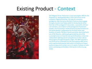 Existing Product - Context
Shin Megami Tensei: Nocturne is a post-apocalyptic JRPG for the
Playstation 2, developed by Atlus, and is part of one of the
company’s flagship franchises. You play as a nameless
protagonist, later termed as the Demi-Fiend, as they navigate
through a transformed Tokyo called the Vortex World. Other
than two of the protagonist’s classmates, a journalist, and two
cult members, one of whom is the protagonist’s homeroom
teacher, all of humanity is rendered extinct by the formation of
the Vortex World, in preparation for the birth of the next
iteration of reality. The Demi-Fiend must either ally himself with
one of the Reasons, a philosophy generated by one of the
surviving humans on how the new world should be, or become
independent, fighting and recruiting demons to their side as
they progress through the game’s stages. The SMT franchise is
one of the prime contenders for the most popular JRPG series,
and is spectacularly popular both within and without of Japan,
easily coming out as number one in it’s week of release on sales
alone, and staying comfortably in the top ten in the ensuing
weeks.
 