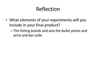 Reflection
• What elements of your experiments will you
include in your final product?
– The fishing brands and also the bullet points and
price and bar code.