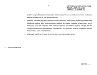 4
(regident) pengemudi kendaraan bermotor, dalam rangka penegakan hukum dan pembinaan keamanan, keselamatan,
ketertiban dan kelancaran lalu lintas (kamseltibcarlantas);
f. pembinaan masyarakat yang meliputi Perpolisian Masyarakat (Polmas), pembinaan dan pengembangan bentuk-bentuk
pengamanan swakarsa dalam rangka peningkatan kesadaran dan ketaatan masyarakat terhadap hukum, tumbuh
kembangnya peran serta masyarakat dalam pembinaan keamanan dan ketertiban, terjalinnya hubungan Polri dan
masyarakat yang kondusif bagi pelaksanaan tugas Kepolisian, serta pembinaan teknis dan pengawasan Kepolisian
khusus termasuk satuan pengamanan; dan
g. pelaksanaan fungsi-fungsi lain sesuai dengan ketentuan peraturan perundang-undangan.
4. Indikator Kinerja Utama :
INDIKATOR . . . . .
KEPUTUSAN KAPOLRES METRO JAKSEL
NOMOR : KEP / 110 / X / 2017
TANGGAL : 30 OKTOBER 2017
 