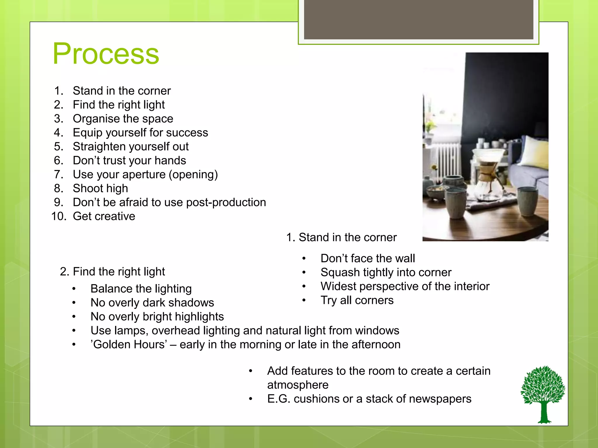 Process
1.
2.
3.
4.
5.
6.
7.
8.
9.
10.
Stand in the corner
Find the right light
Organise the space
Equip yourself for success
Straighten yourself out
Don’t trust your hands
Use your aperture (opening)
Shoot high
Don’t be afraid to use post-production
Get creative
• Don’t face the wall
• Squash tightly into corner
• Widest perspective of the interior
• Try all corners
• Balance the lighting
• No overly dark shadows
• No overly bright highlights
• Use lamps, overhead lighting and natural light from windows
• ’Golden Hours’ – early in the morning or late in the afternoon
• Add features to the room to create a certain
atmosphere
• E.G. cushions or a stack of newspapers
1. Stand in the corner
2. Find the right light
 