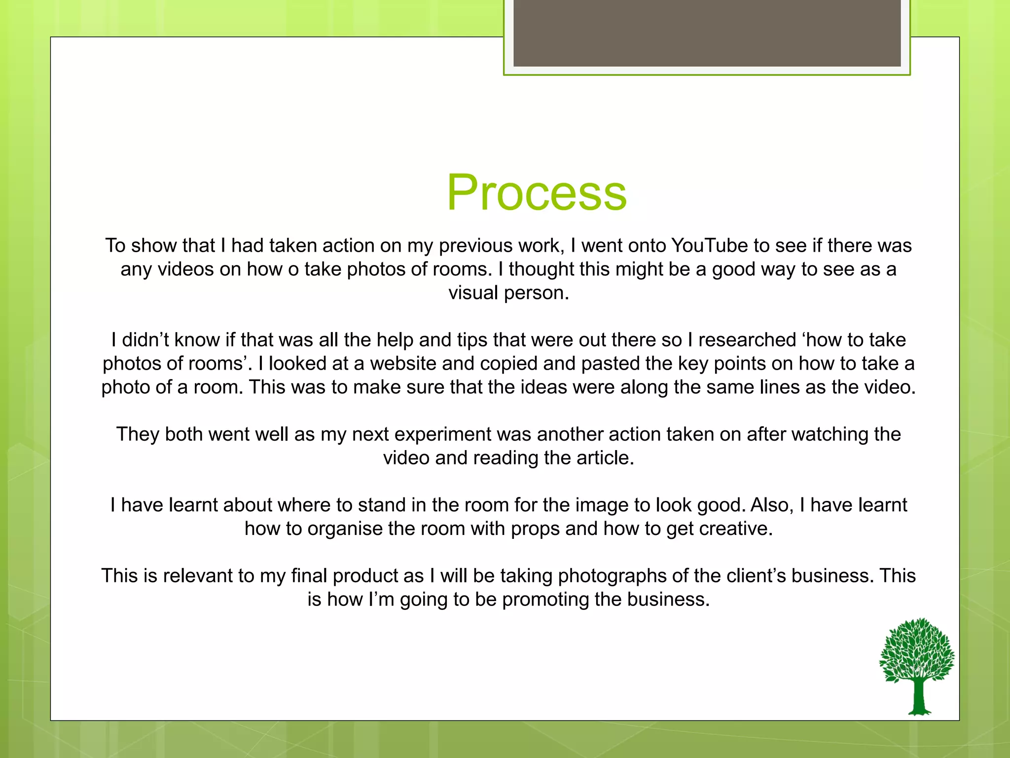 Process
To show that I had taken action on my previous work, I went onto YouTube to see if there was
any videos on how o take photos of rooms. I thought this might be a good way to see as a
visual person.
I didn’t know if that was all the help and tips that were out there so I researched ‘how to take
photos of rooms’. I looked at a website and copied and pasted the key points on how to take a
photo of a room. This was to make sure that the ideas were along the same lines as the video.
They both went well as my next experiment was another action taken on after watching the
video and reading the article.
I have learnt about where to stand in the room for the image to look good. Also, I have learnt
how to organise the room with props and how to get creative.
This is relevant to my final product as I will be taking photographs of the client’s business. This
is how I’m going to be promoting the business.
 