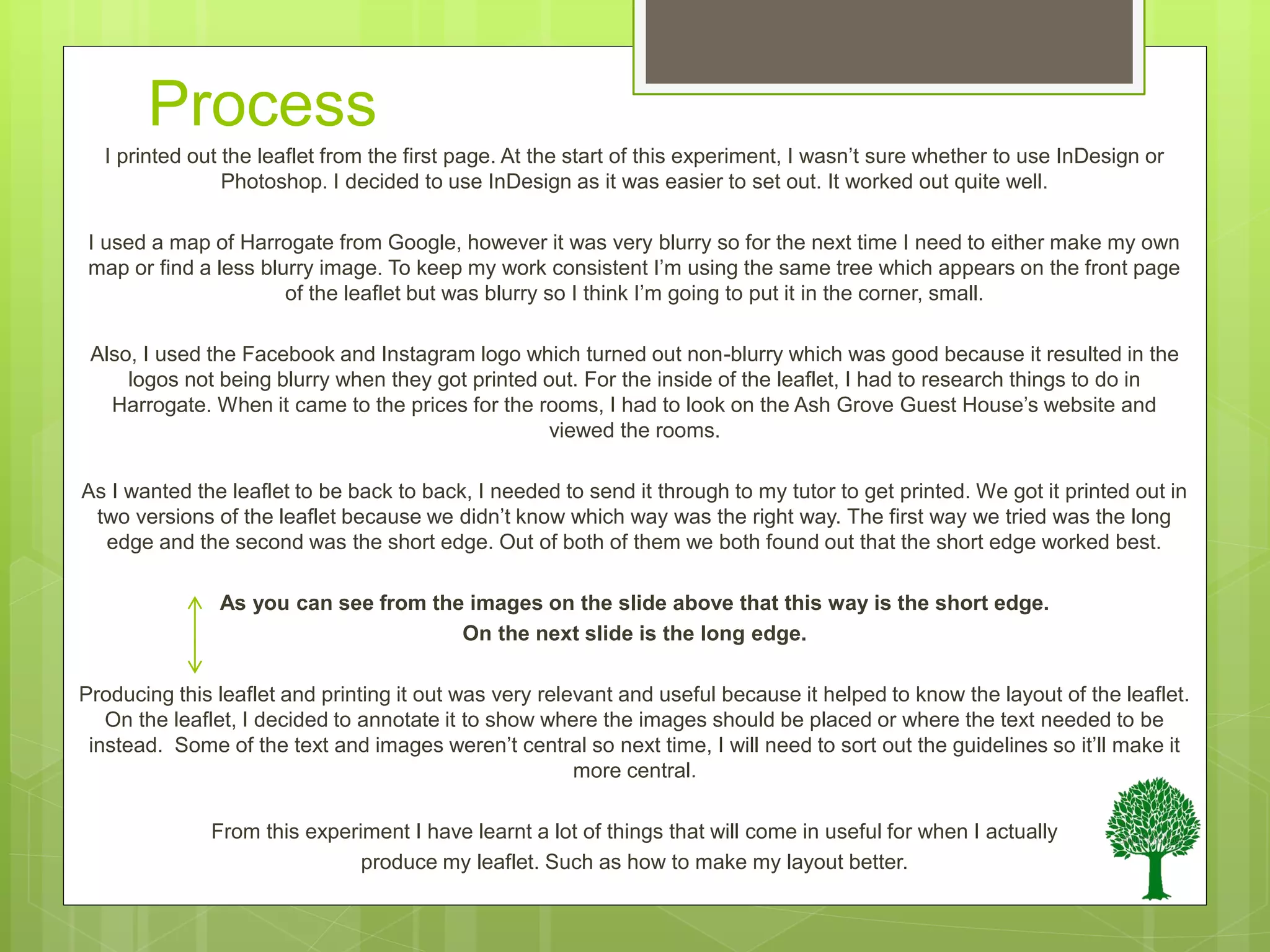 Process
I printed out the leaflet from the first page. At the start of this experiment, I wasn’t sure whether to use InDesign or
Photoshop. I decided to use InDesign as it was easier to set out. It worked out quite well.
I used a map of Harrogate from Google, however it was very blurry so for the next time I need to either make my own
map or find a less blurry image. To keep my work consistent I’m using the same tree which appears on the front page
of the leaflet but was blurry so I think I’m going to put it in the corner, small.
Also, I used the Facebook and Instagram logo which turned out non-blurry which was good because it resulted in the
logos not being blurry when they got printed out. For the inside of the leaflet, I had to research things to do in
Harrogate. When it came to the prices for the rooms, I had to look on the Ash Grove Guest House’s website and
viewed the rooms.
As I wanted the leaflet to be back to back, I needed to send it through to my tutor to get printed. We got it printed out in
two versions of the leaflet because we didn’t know which way was the right way. The first way we tried was the long
edge and the second was the short edge. Out of both of them we both found out that the short edge worked best.
As you can see from the images on the slide above that this way is the short edge.
On the next slide is the long edge.
Producing this leaflet and printing it out was very relevant and useful because it helped to know the layout of the leaflet.
On the leaflet, I decided to annotate it to show where the images should be placed or where the text needed to be
instead. Some of the text and images weren’t central so next time, I will need to sort out the guidelines so it’ll make it
more central.
From this experiment I have learnt a lot of things that will come in useful for when I actually
produce my leaflet. Such as how to make my layout better.
 