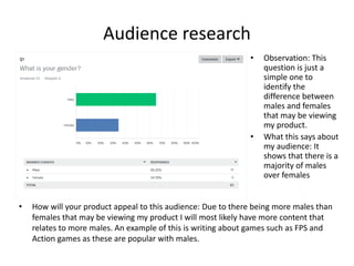 Audience research
• How will your product appeal to this audience: Due to there being more males than
females that may be viewing my product I will most likely have more content that
relates to more males. An example of this is writing about games such as FPS and
Action games as these are popular with males.
• Observation: This
question is just a
simple one to
identify the
difference between
males and females
that may be viewing
my product.
• What this says about
my audience: It
shows that there is a
majority of males
over females
 