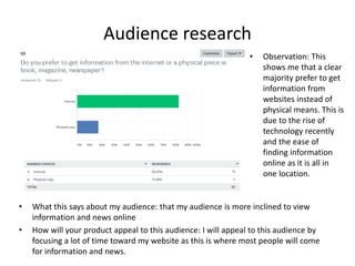 Audience research
• What this says about my audience: that my audience is more inclined to view
information and news online
• How will your product appeal to this audience: I will appeal to this audience by
focusing a lot of time toward my website as this is where most people will come
for information and news.
• Observation: This
shows me that a clear
majority prefer to get
information from
websites instead of
physical means. This is
due to the rise of
technology recently
and the ease of
finding information
online as it is all in
one location.
 