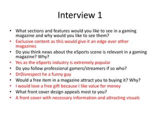Interview 1
• What sections and features would you like to see in a gaming
magazine and why would you like to see them?
• Exclusive content as this would give it an edge over other
magazines
• Do you think news about the eSports scene is relevant in a gaming
magazine? Why?
• Yes as the eSports industry is extremely popular
• Do you follow professional gamers/streamers if so who?
• DrDisrespect he a funny guy
• Would a free item in a magazine attract you to buying it? Why?
• I would love a free gift because I like value for money
• What front cover design appeals most to you?
• A front cover with necessary information and attracting visuals
 