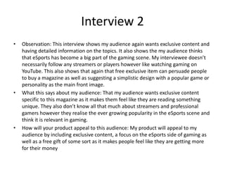 Interview 2
• Observation: This interview shows my audience again wants exclusive content and
having detailed information on the topics. It also shows the my audience thinks
that eSports has become a big part of the gaming scene. My interviewee doesn’t
necessarily follow any streamers or players however like watching gaming on
YouTube. This also shows that again that free exclusive item can persuade people
to buy a magazine as well as suggesting a simplistic design with a popular game or
personality as the main front image.
• What this says about my audience: That my audience wants exclusive content
specific to this magazine as it makes them feel like they are reading something
unique. They also don’t know all that much about streamers and professional
gamers however they realise the ever growing popularity in the eSports scene and
think it is relevant in gaming.
• How will your product appeal to this audience: My product will appeal to my
audience by including exclusive content, a focus on the eSports side of gaming as
well as a free gift of some sort as it makes people feel like they are getting more
for their money
 