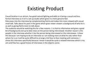 Existing Product
Casual location in an atrium, has good natural lighting and adds to it being a casual and less
formal interview as it isn’t a set up studio which gives it a more genuine feel.
Pala eases into the interview by complementing Patrik and makes him more relaxed with casual
small talk. Talks about his past in the game which gives newer viewers a background of who he is
as well as giving Patrik more to talk about.
The audience would be watching this for a few reasons. 1 is that its informative and gives a good
bit of background and up to date news on the person being interviewed. Another reason is the
people in the interview whether it be the person being interviewed or the interviewee. I chose
this because I am hoping to do an interview so I am looking more at what he asks rather than
where he is as it will be quite difficult to arrange a full face to face meeting with someone. I
chose this interview specifically because I knew it would be quite a relaxed interview which is my
aim and Pala has a good history of interviews in the eSports scene.
 
