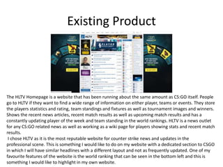 Existing Product
The HLTV Homepage is a website that has been running about the same amount as CS:GO itself. People
go to HLTV if they want to find a wide range of information on either player, teams or events. They store
the players statistics and rating, team standings and fixtures as well as tournament images and winners.
Shows the recent news articles, recent match results as well as upcoming match results and has a
constantly updating player of the week and team standing in the world rankings. HLTV is a news outlet
for any CS:GO related news as well as working as a wiki page for players showing stats and recent match
results.
I chose HLTV as it is the most reputable website for counter strike news and updates in the
professional scene. This is something I would like to do on my website with a dedicated section to CSGO
in which I will have similar headlines with a different layout and not as frequently updated. One of my
favourite features of the website is the world ranking that can be seen in the bottom left and this is
something I would like to highlight in my own website.
 