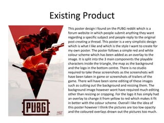 Existing Product
This poster design I found on the PUBG reddit which is a
forum website in which people submit anything they want
regarding a specific subject and people reply to the original
post creating a thread. This poster is a very simplistic design
which is what I like and which is the style I want to create for
my own poster. The poster follows a simple red and white
colour scheme which has been added as an overlay to the
image. It is split into the 3 main components the playable
characters inside the triangle, the map as the background
and the logo in the bottom centre. There is no studio
required to take these screenshots as the screenshots will
have been taken in game or screenshots of trailers of the
game. There will have been some editing of these images
such as cutting out the background and resizing them. The
background image however wont have required much editing
other than resizing or cropping. For the logo it has simply had
an overlay to change it from yellow to red which makes it fit
in better with the colour scheme. Overall I like the idea of
this poster however I think the pictures are too low opacity
and the coloured overlays drown out the pictures too much.
 