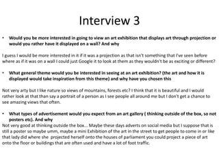 Interview 3
• Would you be more interested in going to view an art exhibition that displays art through projection or
would you rather have it displayed on a wall? And why
I guess I would be more interested in it if it was a projection as that isn't something that I've seen before
where as if it was on a wall I could just Google it to look at them as they wouldn't be as exciting or different?
• What general theme would you be interested in seeing at an art exhibition? (the art and how it is
displayed would take inspiration from this theme) and why have you chosen this
Not very arty but I like nature so views of mountains, forests etc? I think that it is beautiful and I would
rather look at that than say a portrait of a person as I see people all around me but I don't get a chance to
see amazing views that often.
• What types of advertisement would you expect from an art gallery ( thinking outside of the box, so not
posters etc). And why
Not very good at thinking outside the box... Maybe these days adverts on social media but I suppose that is
still a poster so maybe umm, maybe a mini Exhibition of the art in the street to get people to come in or like
that lady did where she projected herself onto the houses of parliament you could project a piece of art
onto the floor or buildings that are often used and have a lot of foot traffic.
 