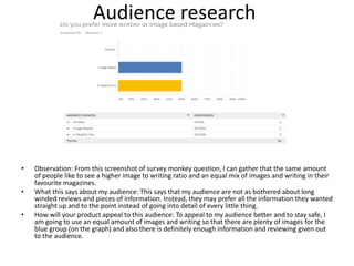 Audience research
• Observation: From this screenshot of survey monkey question, I can gather that the same amount
of people like to see a higher image to writing ratio and an equal mix of images and writing in their
favourite magazines.
• What this says about my audience: This says that my audience are not as bothered about long
winded reviews and pieces of information. Instead, they may prefer all the information they wanted
straight up and to the point instead of going into detail of every little thing.
• How will your product appeal to this audience: To appeal to my audience better and to stay safe, I
am going to use an equal amount of images and writing so that there are plenty of images for the
blue group (on the graph) and also there is definitely enough information and reviewing given out
to the audience.
 