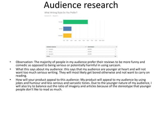 Audience research
• Observation: The majority of people in my audience prefer their reviews to be more funny and
comedic as opposed to being serious or potentially harmful in using sarcasm.
• What this says about my audience: this says that my audience are younger at heart and will not
want too much serious writing. They will most likely get bored otherwise and not want to carry on
reading.
• How will your product appeal to this audience: My product will appeal to my audience by using
jokes and humour and less serious and sarcastic tones. Due to the younger nature of my audience, I
will also try to balance out the ratio of imagery and articles because of the stereotype that younger
people don't like to read as much.
 