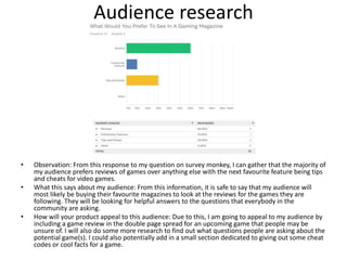 Audience research
• Observation: From this response to my question on survey monkey, I can gather that the majority of
my audience prefers reviews of games over anything else with the next favourite feature being tips
and cheats for video games.
• What this says about my audience: From this information, it is safe to say that my audience will
most likely be buying their favourite magazines to look at the reviews for the games they are
following. They will be looking for helpful answers to the questions that everybody in the
community are asking.
• How will your product appeal to this audience: Due to this, I am going to appeal to my audience by
including a game review in the double page spread for an upcoming game that people may be
unsure of. I will also do some more research to find out what questions people are asking about the
potential game(s). I could also potentially add in a small section dedicated to giving out some cheat
codes or cool facts for a game.
 