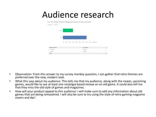 Audience research
• Observation: From this answer to my survey monkey question, I can gather that retro themes are
preferred over the new, modern look.
• What this says about my audience: This tells me that my audience, along with the newer, upcoming
games, would like to see at least one nostalgia based review on an old game. It could also tell me
that they miss the old style of games and magazines.
• How will your product appeal to this audience: I will make sure to add any information about old
games that are being remastered. I will also be sure to try using the style of retro gaming magazine
covers and dps'.
 