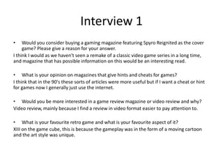 Interview 1
• Would you consider buying a gaming magazine featuring Spyro Reignited as the cover
game? Please give a reason for your answer.
I think I would as we haven't seen a remake of a classic video game series in a long time,
and magazine that has possible information on this would be an interesting read.
• What is your opinion on magazines that give hints and cheats for games?
I think that in the 90's these sorts of articles were more useful but if I want a cheat or hint
for games now I generally just use the internet.
• Would you be more interested in a game review magazine or video review and why?
Video review, mainly because I find a review in video format easier to pay attention to.
• What is your favourite retro game and what is your favourite aspect of it?
XIII on the game cube, this is because the gameplay was in the form of a moving cartoon
and the art style was unique.
 