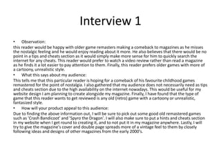 Interview 1
• Observation:
this reader would be happy with older game remasters making a comeback to magazines as he misses
the nostalgic feeling and he would enjoy reading about it more. He also believes that there would be no
point in a tips and cheats section as it would simply make more sense for him to quickly search the
internet for any cheats. This reader would prefer to watch a video review rather than read a magazine
as he finds it a lot easier to pay attention to them. Finally, this reader prefers older games with more of
a cartoony, unrealistic style.
• What this says about my audience:
This tells me that this particular reader is hoping for a comeback of his favourite childhood games
remastered for the point of nostalgia. I also gathered that my audience does not necessarily need as tips
and cheats section due to the high availability on the internet nowadays. This would be useful for my
website design I am planning to create alongside my magazine. Finally, I have found that the type of
game that this reader wants to get reviewed is any old (retro) game with a cartoony or unrealistic,
fantasized style.
• How will your product appeal to this audience:
Due to finding the above information out, I will be sure to pick out some good old remastered games
such as 'Crash Bandicoot' and 'Spyro the Dragon'. I will also make sure to put a hints and cheats section
in my website when I get round to creating it, and to not put it in my magazine anywhere. Lastly, I will
try to give the magazine's cover and double page spreads more of a vintage feel to them by closely
following ideas and designs of other magazines from the early 2000's.
 
