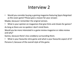 Interview 2
• Would you consider buying a gaming magazine featuring Spyro Reignited
as the cover game? Please give a reason for your answer.
Maybe, because I remember the original version.
• What is your opinion on magazines that give hints and cheats for games?
As long as there are no spoilers I don't mind them.
Would you be more interested in a game review magazine or video review
and why?
Games, because there's less snobbery surrounding them.
• What is your favourite retro game and what is your favourite aspect of it?
Persona 3, because of the overall style of the game.
 
