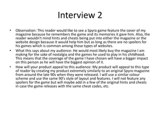 Interview 2
• Observation: This reader would like to see a Spyro game feature the cover of my
magazine because he remembers the game and its memories it gave him. Also, the
reader wouldn't mind hints and cheats being put into either the magazine or the
website design because it would help him but as long as there are no spoilers for
his games which is common among those types of websites.
• What this says about my audience: He would most likely buy the magazine I am
making for the sake of nostalgia and the games he used to play in his childhood.
This means that the coverage of the game I have chosen will have a bigger impact
on this person as he will have the biggest opinion of it.
• How will your product appeal to this audience: My product will appeal to this type
of reader by creating my product extremely similarly to an original Spyro magazine
from around the late 90s when they were released. I will use a similar colour
scheme and use the same 90's style of layout and features. I will not feature any
spoilers for the game but will maybe add in a few of the original hints and cheats
in case the game releases with the same cheat codes, etc.
 