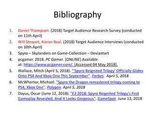 Bibliography
1. Daniel Thompson. (2018) Target Audience Research Survey (conducted
on 11th April)
2. Will Stewart, Kieran Beal. (2018) Target Audience Interviews (conducted
on 10th April)
3. Spyro – Skylanders on Game-Collection – Deviantart
4. pcgamer. 2018. PC Gamer. [ONLINE] Available
at: https://www.pcgamer.com/. [Accessed 04 May 2018].
5. Wallace, Mitch (April 5, 2018). "'Spyro Reignited Trilogy' Officially Glides
Onto PS4 And Xbox One This September". Forbes. April 5, 2018
6. McWhertor, Michael. "Spyro the Dragon remastered trilogy coming to
PS4, Xbox One". Polygon. April 5, 2018
7. Dayus, Oscar (June 12, 2018). "E3 2018: Spyro Reignited Trilogy's First
Gameplay Revealed, And It Looks Gorgeous". GameSpot. June 13, 2018
 