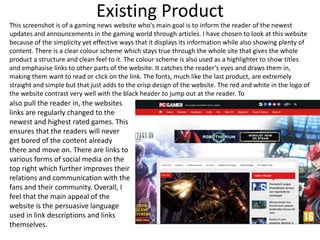 Existing Product
This screenshot is of a gaming news website who's main goal is to inform the reader of the newest
updates and announcements in the gaming world through articles. I have chosen to look at this website
because of the simplicity yet effective ways that it displays its information while also showing plenty of
content. There is a clear colour scheme which stays true through the whole site that gives the whole
product a structure and clean feel to it. The colour scheme is also used as a highlighter to show titles
and emphasise links to other parts of the website. It catches the reader’s eyes and draws them in,
making them want to read or click on the link. The fonts, much like the last product, are extremely
straight and simple but that just adds to the crisp design of the website. The red and white in the logo of
the website contrast very well with the black header to jump out at the reader. To
also pull the reader in, the websites
links are regularly changed to the
newest and highest rated games. This
ensures that the readers will never
get bored of the content already
there and move on. There are links to
various forms of social media on the
top right which further improves their
relations and communication with the
fans and their community. Overall, I
feel that the main appeal of the
website is the persuasive language
used in link descriptions and links
themselves.
 
