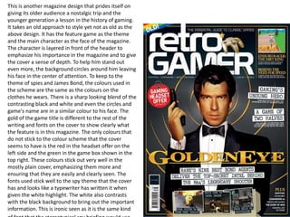 This is another magazine design that prides itself on
giving its older audience a nostalgic trip and the
younger generation a lesson in the history of gaming.
It takes an old approach to style yet not as old as the
above design. It has the feature game as the theme
and the main character as the face of the magazine.
The character is layered in front of the header to
emphasize his importance in the magazine and to give
the cover a sense of depth. To help him stand out
even more, the background circles around him leaving
his face in the center of attention. To keep to the
theme of spies and James Bond, the colours used in
the scheme are the same as the colours on the
clothes he wears. There is a sharp looking blend of the
contrasting black and white and even the circles and
game's name are in a similar colour to his face. The
gold of the game title is different to the rest of the
writing and fonts on the cover to show clearly what
the feature is in this magazine. The only colours that
do not stick to the colour scheme that the cover
seems to have is the red in the headset offer on the
left side and the green in the game box shown in the
top right. These colours stick out very well in the
mostly plain cover, emphasizing them more and
ensuring that they are easily and clearly seen. The
fonts used stick well to the spy theme that the cover
has and looks like a typewriter has written it when
given the white highlight. The white also contrasts
with the black background to bring out the important
information. This is ironic seen as it is the same kind
 