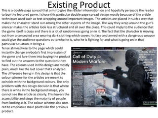 Existing Product
Tense atmosphere to the page which could
instantly change anybody's first impression of
the game and lure them into buying the product
to find out the answers to the questions they
have. The colours used in this design are mostly
plain, much like the last cover that I analyzed.
The difference being in this design is that the
colour scheme for the articles are meant to
coincide with the background colours. The only
problem with this design decision is that where
there is white in the background image, you
cannot see the article as clearly. This lowers the
accessibility and stops the majority of people
from looking at it. The colour scheme also uses
red to emphasize main points like the previous
product.
This is a double page spread that aims to give the reader information on and hopefully persuade the reader
to buy the featured game. I chose this particular double page spread design mostly because of the article
techniques used such as text wrapping around important images. The articles are placed in such a way that
makes the character stand out among the other aspects of the image. The way they wrap around the gun's
silencer makes the articles look less structured and all over the place. This could imply to the audience that
the game itself is crazy and there is a lot of randomness going on in it. The fact that the character is moving
out from a concealed area wearing dark clothing which covers his face and armed with a dangerous weapon
could give the audience questions as to who he is, who he is fighting for and what is going on in that
particular situation. It brings a
 