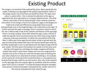 Existing Product
This image is a screenshot of the android Play Store. More specifically, the
reader is looking at an app page for the popular app Snapchat. Colour in
this design means a lot more than one would first think. The app's main
colour is a plain white – this is to draw the attention to the apps as
opposed to the store app itself as it is trying to advertise them. The white
theme is also there to let the featured apps' colour schemes stand out
more which in turn brings in more of an audience. Logos in the designs are
made to be simple yet effective by using shapes that are easily
distinguishable such as the Snapchat logo in the screenshot on the right. To
further promote the apps in the page, there is a preview section in which
the user is able to take a look at the contents and features of the app page
they're currently reading. These often follow the app's colour scheme to
make the app feel more structured and as one rather than using random
coloured, confusing screenshots. To add to the accessibility of the Play
Store, it offers even more apps that are either similar or go well with the
app currently being viewed. Not only is this feature based upon what the
currently viewed app is, but it is also based upon the types of apps that the
user installs. The font used in this product as a whole is all the same as to
feel like a full experience and helps the reader navigate and find the
content they need or want easier. Shapes and icons are a huge part of a
product such as this as they are small and compact ways of showing the
user what a feature is or what kind of content something is. For example,
on the search bar at the top of the screenshot there is a microphone icon
to show that the app is able to use voice search. Also, next to the statistics
on the app page icons are used yet again to symbolize what the numbers
given mean such as a slanted 'T' to show the product being for teenagers
and a person's head and shoulders showing that the number next to it is
the amount of people who have rated the app.
 