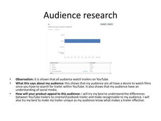 Audience research
• Observation: it is shown that all audience watch trailers on YouTube.
• What this says about my audience: this shows that my audience are all have a desire to watch films
since you have to search for trailer within YouTube. It also shows that my audience have an
understanding of social media.
• How will your product appeal to this audience: i will try my best to understand the differences
between YouTube trailers to cinemaFacebook trailer and make recognisable to my audience. I will
also try my best to make my trailer unique as my audience know what makes a trailer effective.
 
