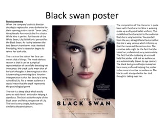 Black swan posterMovie summary
When the company's artistic director
decides to replace his prima ballerina for
their opening production of "Swan Lake,"
Nina (Natalia Portman) is his first choice.
While Nina is perfect for the role of the
White Swan, Lily (Mila Kunis) personifies
the Black Swan. As rivalry between the
two dancers transforms into a twisted
friendship, Nina's obsession begins to
reveal her dark side.
The composition of the character is quite
basic with the character Nina is wearing
make up and typical ballet uniform. This
establishes the character to the audience
that she is very feminine. You can tell
from the very straight facial features that
the she is very serious which informs us
that the movie will be serious too. The
conative side might be the fact that she
takes her professional very passionately.
The fact that she is staring at us could
help the poster stick out as audiences
are automatically drawn to eye contact.
The black background helps makes her
face more profound helping the poster
to be more attractive to audiences. The
black could also symbolize her dark
thought s taking over her.
The crack on the side of her face can
mean a lot of things. The most obvious
reason is that it can be a physical
representation of swan lake breaking her
innocence. the crack could mean that all
her dark thoughts is breaking out or that
it is revealing something dark. Another
interpretation is that her beauty is being
ruined by Lily. For a newer audience it
would mean that the crack represents
the psychological genre
The title is a deep black which easily
contrast with Nina's white skin helping it
stand out. The black suits the style of the
black swan and Nina perspective of Lily.
The font is very simple, looking very
similar to theatre banners.
 