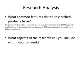 Research Analysis
• What common features do the researched
products have?
The common features that the products have in common is that Broforce and STF have a side
scrolling theme so they look similar whereas Legend Of Zelda is a top down game so it has a
different perspective
• What aspects of the research will you include
within your on work?
 