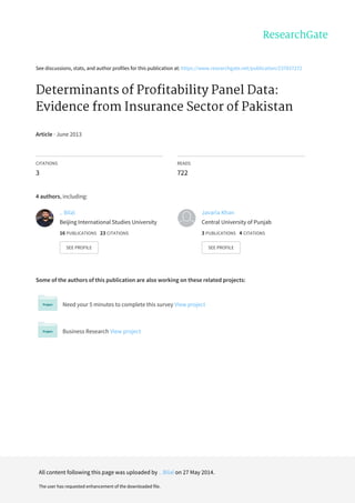 See	discussions,	stats,	and	author	profiles	for	this	publication	at:	https://www.researchgate.net/publication/237837272
Determinants	of	Profitability	Panel	Data:
Evidence	from	Insurance	Sector	of	Pakistan
Article	·	June	2013
CITATIONS
3
READS
722
4	authors,	including:
Some	of	the	authors	of	this	publication	are	also	working	on	these	related	projects:
Need	your	5	minutes	to	complete	this	survey	View	project
Business	Research	View	project
..	Bilal
Beijing	International	Studies	University
16	PUBLICATIONS			23	CITATIONS			
SEE	PROFILE
Javaria	Khan
Central	University	of	Punjab
3	PUBLICATIONS			4	CITATIONS			
SEE	PROFILE
All	content	following	this	page	was	uploaded	by	..	Bilal	on	27	May	2014.
The	user	has	requested	enhancement	of	the	downloaded	file.
 