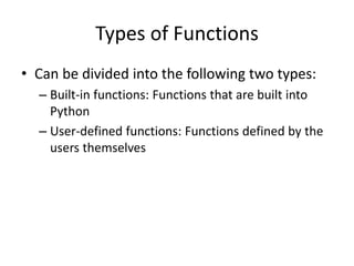 Types of Functions
• Can be divided into the following two types:
– Built-in functions: Functions that are built into
Python
– User-defined functions: Functions defined by the
users themselves
 