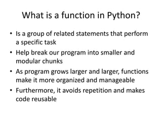 What is a function in Python?
• Is a group of related statements that perform
a specific task
• Help break our program into smaller and
modular chunks
• As program grows larger and larger, functions
make it more organized and manageable
• Furthermore, it avoids repetition and makes
code reusable
 