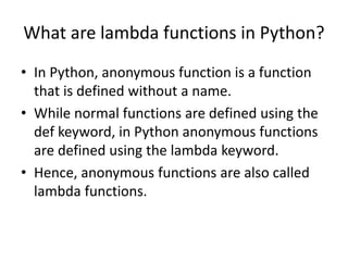 What are lambda functions in Python?
• In Python, anonymous function is a function
that is defined without a name.
• While normal functions are defined using the
def keyword, in Python anonymous functions
are defined using the lambda keyword.
• Hence, anonymous functions are also called
lambda functions.
 