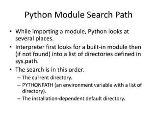 Python Module Search Path
• While importing a module, Python looks at
several places.
• Interpreter first looks for a built-in module then
(if not found) into a list of directories defined in
sys.path.
• The search is in this order.
– The current directory.
– PYTHONPATH (an environment variable with a list of
directory).
– The installation-dependent default directory.
 