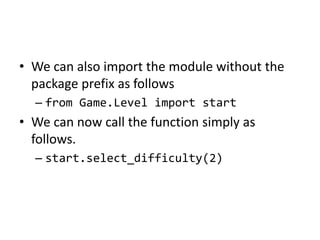 • We can also import the module without the
package prefix as follows
– from Game.Level import start
• We can now call the function simply as
follows.
– start.select_difficulty(2)
 