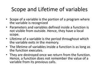 Scope and Lifetime of variables
• Scope of a variable is the portion of a program where
the variable is recognized
• Parameters and variables defined inside a function is
not visible from outside. Hence, they have a local
scope.
• Lifetime of a variable is the period throughout which
the variable exits in the memory.
• The lifetime of variables inside a function is as long as
the function executes.
• They are destroyed once we return from the function.
Hence, a function does not remember the value of a
variable from its previous calls.
 