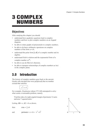 55
Chapter 3 Complex Numbers
h
x BA
C
3 COMPLEX
NUMBERS
Objectives
After studying this chapter you should
• understand how quadratic equations lead to complex
numbers and how to plot complex numbers on an Argand
diagram;
• be able to relate graphs of polynomials to complex numbers;
• be able to do basic arithmetic operations on complex
numbers of the form a + ib;
• understand the polar form r,θ[ ] of a complex number and its
algebra;
• understand Euler's relation and the exponential form of a
complex number reiθ
;
• be able to use de Moivre's theorem;
• be able to interpret relationships of complex numbers as loci
in the complex plane.
3.0 Introduction
The history of complex numbers goes back to the ancient
Greeks who decided (but were perplexed) that no number
existed that satisfies
x
2
= −1
For example, Diophantus (about 275 AD) attempted to solve
what seems a reasonable problem, namely
'Find the sides of a right-angled triangle of perimeter 12 units
and area 7 squared units.'
Letting AB = x, AC = h as shown,
then area = 1
2
x h
and perimeter = x + h + x
2
+ h
2
 