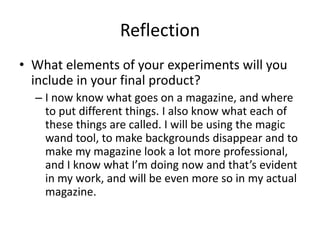 Reflection
• What elements of your experiments will you
include in your final product?
– I now know what goes on a magazine, and where
to put different things. I also know what each of
these things are called. I will be using the magic
wand tool, to make backgrounds disappear and to
make my magazine look a lot more professional,
and I know what I’m doing now and that’s evident
in my work, and will be even more so in my actual
magazine.
 