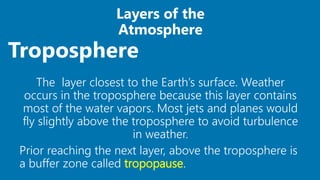 Layers of the
Atmosphere
The layer closest to the Earth’s surface. Weather
occurs in the troposphere because this layer contains
most of the water vapors. Most jets and planes would
fly slightly above the troposphere to avoid turbulence
in weather.
Prior reaching the next layer, above the troposphere is
a buffer zone called tropopause.