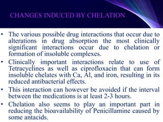 CHANGES INDUCED BY CHELATION
• The various possible drug interactions that occur due to
alterations in drug absorption the most clinically
significant interactions occur due to chelation or
formation of insoluble complexes.
• Clinically important interactions relate to use of
Tetracyclines as well as ciprofloxacin that can form
insoluble chelates with Ca, Al, and iron, resulting in its
reduced antibacterial effects.
• This interaction can however be avoided if the interval
between the medications is at least 2-3 hours.
• Chelation also seems to play an important part in
reducing the bioavailability of Penicillamine caused by
some antacids.
 
