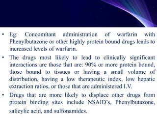 • Eg: Concomitant administration of warfarin with
Phenylbutazone or other highly protein bound drugs leads to
increased levels of warfarin.
• The drugs most likely to lead to clinically significant
interactions are those that are: 90% or more protein bound,
those bound to tissues or having a small volume of
distribution, having a low therapeutic index, low hepatic
extraction ratios, or those that are administered I.V.
• Drugs that are more likely to displace other drugs from
protein binding sites include NSAID’s, Phenylbutazone,
salicylic acid, and sulfonamides.
 
